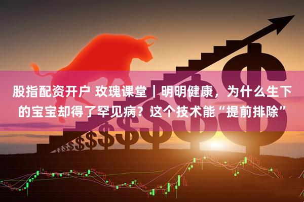 股指配资开户 玫瑰课堂｜明明健康，为什么生下的宝宝却得了罕见病？这个技术能“提前排除”