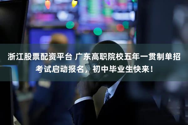 浙江股票配资平台 广东高职院校五年一贯制单招考试启动报名，初中毕业生快来！