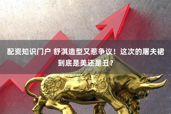 配资知识门户 舒淇造型又惹争议！这次的屠夫裙到底是美还是丑？