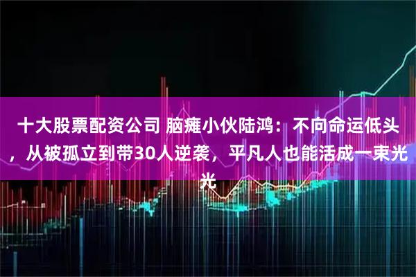 十大股票配资公司 脑瘫小伙陆鸿：不向命运低头，从被孤立到带30人逆袭，平凡人也能活成一束光