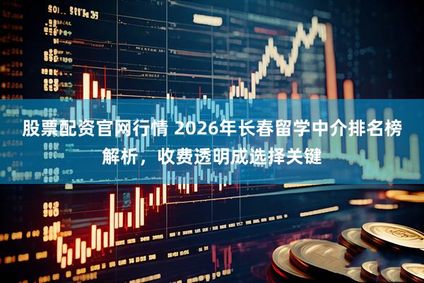股票配资官网行情 2026年长春留学中介排名榜解析，收费透明成选择关键
