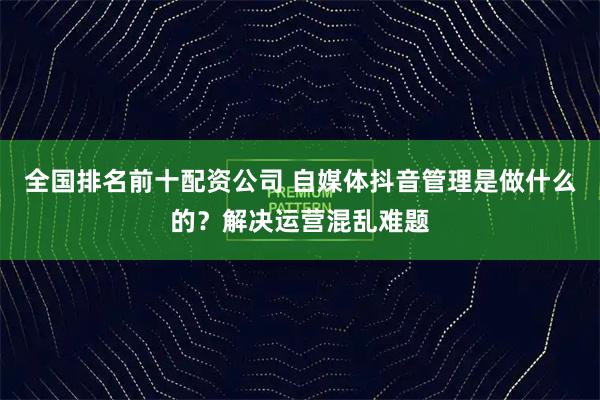 全国排名前十配资公司 自媒体抖音管理是做什么的？解决运营混乱难题
