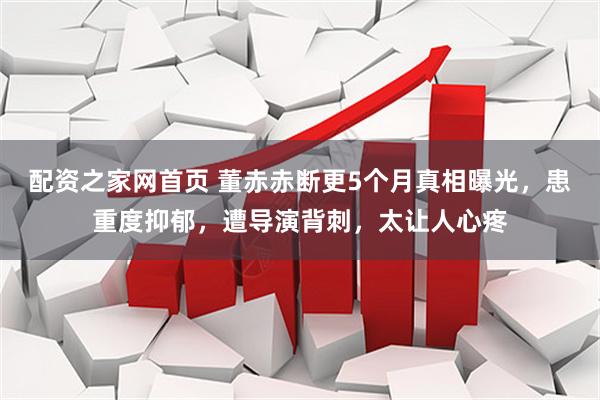 配资之家网首页 董赤赤断更5个月真相曝光，患重度抑郁，遭导演背刺，太让人心疼