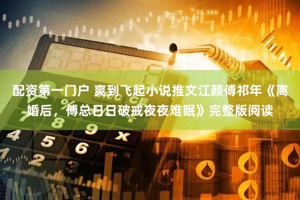 配资第一门户 爽到飞起小说推文江颜傅祁年《离婚后，傅总日日破戒夜夜难眠》完整版阅读