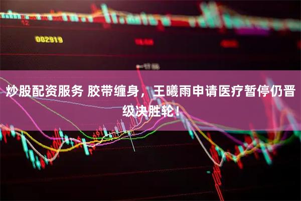 炒股配资服务 胶带缠身，王曦雨申请医疗暂停仍晋级决胜轮！